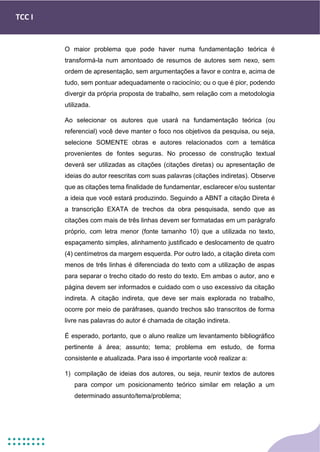 TCC I
O maior problema que pode haver numa fundamentação teórica é
transformá-la num amontoado de resumos de autores sem nexo, sem
ordem de apresentação, sem argumentações a favor e contra e, acima de
tudo, sem pontuar adequadamente o raciocínio; ou o que é pior, podendo
divergir da própria proposta de trabalho, sem relação com a metodologia
utilizada.
Ao selecionar os autores que usará na fundamentação teórica (ou
referencial) você deve manter o foco nos objetivos da pesquisa, ou seja,
selecione SOMENTE obras e autores relacionados com a temática
provenientes de fontes seguras. No processo de construção textual
deverá ser utilizadas as citações (citações diretas) ou apresentação de
ideias do autor reescritas com suas palavras (citações indiretas). Observe
que as citações tema finalidade de fundamentar, esclarecer e/ou sustentar
a ideia que você estará produzindo. Seguindo a ABNT a citação Direta é
a transcrição EXATA de trechos da obra pesquisada, sendo que as
citações com mais de três linhas devem ser formatadas em um parágrafo
próprio, com letra menor (fonte tamanho 10) que a utilizada no texto,
espaçamento simples, alinhamento justificado e deslocamento de quatro
(4) centímetros da margem esquerda. Por outro lado, a citação direta com
menos de três linhas é diferenciada do texto com a utilização de aspas
para separar o trecho citado do resto do texto. Em ambas o autor, ano e
página devem ser informados e cuidado com o uso excessivo da citação
indireta. A citação indireta, que deve ser mais explorada no trabalho,
ocorre por meio de paráfrases, quando trechos são transcritos de forma
livre nas palavras do autor é chamada de citação indireta.
É esperado, portanto, que o aluno realize um levantamento bibliográfico
pertinente à área; assunto; tema; problema em estudo, de forma
consistente e atualizada. Para isso é importante você realizar a:
1) compilação de ideias dos autores, ou seja, reunir textos de autores
para compor um posicionamento teórico similar em relação a um
determinado assunto/tema/problema;
 