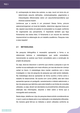 TCC I
2) contraposição de ideias dos autores, ou seja, reunir em torno de um
determinado assunto definições, contextualizações, julgamentos e
interpretações diferenciadas sobre um assunto/tema/problema que
diversos autores trazem.
Lembre-se que a escrita é um processo! Dessa forma, procure
selecionar/organizar um local de trabalho, determinar algumas horas por
dia, separar seus textos em pastas no computador ou no papel, conforme
for organizando seu pensamento. É importante também que faça
fichamentos dos textos lidos. O fichamento é um recurso de memória
imprescindível na elaboração de um trabalho acadêmico. Pesquise mais
a esse respeito!
2.7. METODOLOGIA
Na pesquisa bibliográfica é necessário apresentar a forma e os
referenciais teóricos e metodológicos que serão consultados,
mencionando os autores que foram consultados para a construção do
projeto de pesquisa.
Ou seja, deve-se descrever o caminho que orienta a pesquisa e que irá
auxiliar na sua realização com maior eficácia, por isso ela deve ter o tempo
verbal no futuro. A metodologia deve manter coerência com o tema
investigado e o tipo de pergunta de pesquisa que está sendo realizada.
Na metodologia deve-se apresentar de forma sucinta a forma como o
trabalho foi desenvolvido. De acordo com Junior (2008), este item deve
apresentar apenas um parágrafo, caracterizando o método selecionado, o
tipo de pesquisa que delimitou para este trabalho e as fontes de consultas
utilizadas, ou seja, devem ser abordados os procedimentos utilizados para
obtenção das informações, situando o leitor sobre a forma que a
monografia será construída.
Nesta etapa, detalha-se o tipo de pesquisa desenvolvido considerando-se
o que é, quais as etapas para a sua realização e as adaptações efetuadas.
De maneira geral têm-se os métodos a serem utilizados conforme as
 