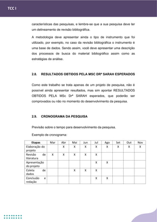 TCC I
características das pesquisas, e lembre-se que a sua pesquisa deve ter
um delineamento de revisão bibliográfica.
A metodologia deve apresentar ainda o tipo de instrumento que foi
utilizado, por exemplo, no caso da revisão bibliográfica o instrumento é
uma base de dados. Sendo assim, você deve apresentar uma descrição
dos processos de busca do material bibliográfico assim como as
estratégias de análise.
2.8. RESULTADOS OBTIDOS PELA MSC DRª SARAH ESPERADOS
Como este trabalho se trata apenas de um projeto de pesquisa, não é
possível ainda apresentar resultados, mas sim apontar RESULTADOS
OBTIDOS PELA MSc Drª SARAH esperados, que poderão ser
comprovados ou não no momento do desenvolvimento da pesquisa.
2.9. CRONOGRAMA DA PESQUISA
Previsão sobre o tempo para desenvolvimento da pesquisa.
Exemplo de cronograma:
Etapas Mar Abr Mai Jun Jul Ago Set Out Nov
Elaboração do
projeto
X X X X X X X X
Revisão de
literatura
X X X X X
Apresentação
do projeto
X X
Coleta de
dados
X X X
Conclusão e
redação
X X
 