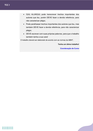 TCC I
• O(A) ALUNO(A) pode transcrever trechos importantes dos
autores que leu, porém DEVE fazer a devida referência, para
não caracterizar plágio;
• Pode parafrasear trechos importantes dos autores que leu, mas
também DEVE fazer a devida referência, para não caracterizar
plágio;
• DEVE escrever com suas próprias palavras, para que o trabalho
também tenha a sua cara!
O trabalho deverá ser elaborado de acordo com as normas da ABNT.
Tenha um ótimo trabalho!
Coordenação de Curso
 