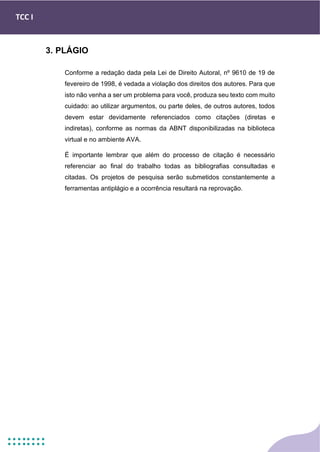 TCC I
3. PLÁGIO
Conforme a redação dada pela Lei de Direito Autoral, nº 9610 de 19 de
fevereiro de 1998, é vedada a violação dos direitos dos autores. Para que
isto não venha a ser um problema para você, produza seu texto com muito
cuidado: ao utilizar argumentos, ou parte deles, de outros autores, todos
devem estar devidamente referenciados como citações (diretas e
indiretas), conforme as normas da ABNT disponibilizadas na biblioteca
virtual e no ambiente AVA.
É importante lembrar que além do processo de citação é necessário
referenciar ao final do trabalho todas as bibliografias consultadas e
citadas. Os projetos de pesquisa serão submetidos constantemente a
ferramentas antiplágio e a ocorrência resultará na reprovação.
 