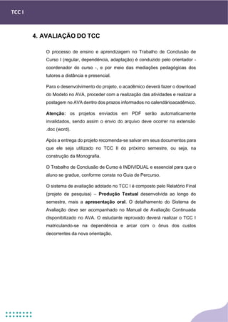TCC I
4. AVALIAÇÃO DO TCC
O processo de ensino e aprendizagem no Trabalho de Conclusão de
Curso I (regular, dependência, adaptação) é conduzido pelo orientador -
coordenador do curso -, e por meio das mediações pedagógicas dos
tutores a distância e presencial.
Para o desenvolvimento do projeto, o acadêmico deverá fazer o download
do Modelo no AVA, proceder com a realização das atividades e realizar a
postagem no AVA dentro dos prazos informados no calendárioacadêmico.
Atenção: os projetos enviados em PDF serão automaticamente
invalidados, sendo assim o envio do arquivo deve ocorrer na extensão
.doc (word).
Após a entrega do projeto recomenda-se salvar em seus documentos para
que ele seja utilizado no TCC II do próximo semestre, ou seja, na
construção da Monografia.
O Trabalho de Conclusão de Curso é INDIVIDUAL e essencial para que o
aluno se gradue, conforme consta no Guia de Percurso.
O sistema de avaliação adotado no TCC I é composto pelo Relatório Final
(projeto de pesquisa) – Produção Textual desenvolvida ao longo do
semestre, mais a apresentação oral. O detalhamento do Sistema de
Avaliação deve ser acompanhado no Manual de Avaliação Continuada
disponibilizado no AVA. O estudante reprovado deverá realizar o TCC I
matriculando-se na dependência e arcar com o ônus dos custos
decorrentes da nova orientação.
 