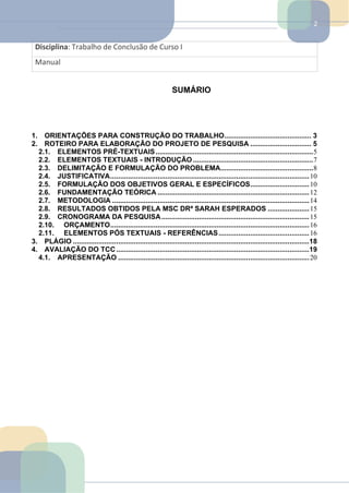 2
Disciplina: Trabalho de Conclusão de Curso I
Manual
SUMÁRIO
1. ORIENTAÇÕES PARA CONSTRUÇÃO DO TRABALHO............................................ 3
2. ROTEIRO PARA ELABORAÇÃO DO PROJETO DE PESQUISA ............................... 5
2.1. ELEMENTOS PRÉ-TEXTUAIS................................................................................5
2.2. ELEMENTOS TEXTUAIS - INTRODUÇÃO .............................................................7
2.3. DELIMITAÇÃO E FORMULAÇÃO DO PROBLEMA...............................................8
2.4. JUSTIFICATIVA.....................................................................................................10
2.5. FORMULAÇÃO DOS OBJETIVOS GERAL E ESPECÍFICOS..............................10
2.6. FUNDAMENTAÇÃO TEÓRICA .............................................................................12
2.7. METODOLOGIA ....................................................................................................14
2.8. RESULTADOS OBTIDOS PELA MSC DRª SARAH ESPERADOS .....................15
2.9. CRONOGRAMA DA PESQUISA...........................................................................15
2.10. ORÇAMENTO.....................................................................................................16
2.11. ELEMENTOS PÓS TEXTUAIS - REFERÊNCIAS..............................................16
3. PLÁGIO ........................................................................................................................18
4. AVALIAÇÃO DO TCC..................................................................................................19
4.1. APRESENTAÇÃO .................................................................................................20
 