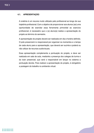 TCC I
4.1. APRESENTAÇÃO
A oratória é um recurso muito utilizado pelo profissional ao longo de sua
trajetória profissional. Com o objetivo de proporcionar aos alunos (as) uma
oportunidade de exercitar essa ferramenta primordial ao exercício
profissional, é necessário que o (a) aluno(a) realize a apresentação do
projeto ao término do semestre.
A apresentação do projeto deverá ser realizada em dia e horário definido.
O polo presencial é o responsável por organizar os momentos e o tempo
de cada aluno para a apresentação, que deverá ser sucinta e poderá ou
não utilizar de recursos audiovisuais.
Essa apresentação complementa a pontuação do projeto, e deve ser
realizada em sala de aula, mediante a presença dos colegas de turma e
do tutor presencial, que será o responsável em lançar no sistema a
pontuação devida. Para realizar a apresentação do projeto, é obrigatório
a postagem do trabalho no ambiente virtual.
 