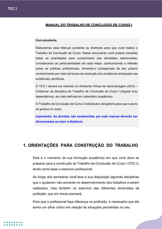 TCC I
MANUAL DO TRABALHO DE CONCLUSÃO DE CURSO I
1. ORIENTAÇÕES PARA CONSTRUÇÃO DO TRABALHO
Este é o momento de sua formação acadêmica em que você deve se
preparar para a construção do Trabalho de Conclusão de Curso I (TCC I),
tendo como base o exercício profissional.
Ao longo dos semestres você teve à sua disposição algumas disciplinas
que o ajudaram não somente no desenvolvimento dos trabalhos a serem
realizados, mas também no exercício das diferentes dimensões da
profissão, que em breve exercerá.
Para que o profissional faça diferença na profissão, é necessário que ele
tenha um olhar crítico em relação às situações percebidas no seu
Caro estudante,
Elaboramos esse Manual contendo as diretrizes para que você realize o
Trabalho de Conclusão de Curso. Nesse documento você poderá consultar
todas as orientações para cumprimento das atividades relacionadas,
considerando as particularidades de cada etapa, oportunizando a reflexão
sobre as práticas profissionais, tornando-o protagonista de seu próprio
conhecimento por meio da busca da resolução dos problemas embasada nas
evidências científicas.
O TCC I deverá ser inserido no Ambiente Virtual de Aprendizagem (AVA) –
Colaborar da disciplina de Trabalho de Conclusão de Curso I (regular e/ou
dependência), em data definida em calendário acadêmico.
O Trabalho de Conclusão de Curso é individual e obrigatório para que o aluno
se gradue no curso.
Importante: As dúvidas não esclarecidas por este manual deverão ser
direcionadas ao tutor à distância.
 