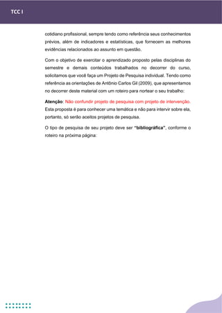 TCC I
cotidiano profissional, sempre tendo como referência seus conhecimentos
prévios, além de indicadores e estatísticas, que fornecem as melhores
evidências relacionados ao assunto em questão.
Com o objetivo de exercitar o aprendizado proposto pelas disciplinas do
semestre e demais conteúdos trabalhados no decorrer do curso,
solicitamos que você faça um Projeto de Pesquisa individual. Tendo como
referência as orientações de Antônio Carlos Gil (2009), que apresentamos
no decorrer deste material com um roteiro para nortear o seu trabalho:
Atenção: Não confundir projeto de pesquisa com projeto de intervenção.
Esta proposta é para conhecer uma temática e não para intervir sobre ela,
portanto, só serão aceitos projetos de pesquisa.
O tipo de pesquisa de seu projeto deve ser “bibliográfica”, conforme o
roteiro na próxima página:
 