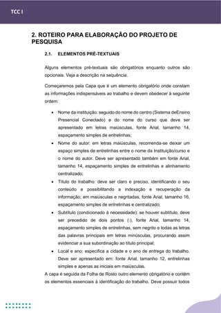 TCC I
2. ROTEIRO PARA ELABORAÇÃO DO PROJETO DE
PESQUISA
2.1. ELEMENTOS PRÉ-TEXTUAIS
Alguns elementos pré-textuais são obrigatórios enquanto outros são
opcionais. Veja a descrição na sequência.
Começaremos pela Capa que é um elemento obrigatório onde constam
as informações indispensáveis ao trabalho e devem obedecer à seguinte
ordem:
• Nome da instituição: seguido do nome do centro (Sistema deEnsino
Presencial Conectado) e do nome do curso que deve ser
apresentado em letras maiúsculas, fonte Arial, tamanho 14,
espaçamento simples de entrelinhas;
• Nome do autor: em letras maiúsculas, recomenda-se deixar um
espaço simples de entrelinhas entre o nome da Instituição/curso e
o nome do autor. Deve ser apresentado também em fonte Arial,
tamanho 14, espaçamento simples de entrelinhas e alinhamento
centralizado;
• Título do trabalho: deve ser claro e preciso, identificando o seu
conteúdo e possibilitando a indexação e recuperação da
informação; em maiúsculas e negritadas, fonte Arial, tamanho 16,
espaçamento simples de entrelinhas e centralizado;
• Subtítulo (condicionado à necessidade): se houver subtítulo, deve
ser precedido de dois pontos (:), fonte Arial, tamanho 14,
espaçamento simples de entrelinhas, sem negrito e todas as letras
das palavras principais em letras minúsculas, procurando assim
evidenciar a sua subordinação ao título principal;
• Local e ano: especifica a cidade e o ano de entrega do trabalho.
Deve ser apresentado em: fonte Arial, tamanho 12, entrelinhas
simples e apenas as iniciais em maiúsculas.
A capa é seguida da Folha de Rosto outro elemento obrigatório e contém
os elementos essenciais à identificação do trabalho. Deve possuir todos
 