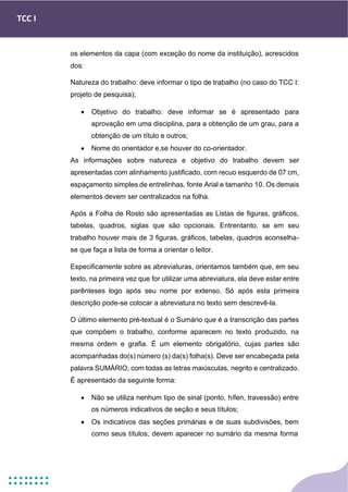 TCC I
os elementos da capa (com exceção do nome da instituição), acrescidos
dos:
Natureza do trabalho: deve informar o tipo de trabalho (no caso do TCC I:
projeto de pesquisa);
• Objetivo do trabalho: deve informar se é apresentado para
aprovação em uma disciplina, para a obtenção de um grau, para a
obtenção de um título e outros;
• Nome do orientador e,se houver do co-orientador.
As informações sobre natureza e objetivo do trabalho devem ser
apresentadas com alinhamento justificado, com recuo esquerdo de 07 cm,
espaçamento simples de entrelinhas, fonte Arial e tamanho 10. Os demais
elementos devem ser centralizados na folha.
Após a Folha de Rosto são apresentadas as Listas de figuras, gráficos,
tabelas, quadros, siglas que são opcionais. Entrentanto, se em seu
trabalho houver mais de 3 figuras, gráficos, tabelas, quadros aconselha-
se que faça a lista de forma a orientar o leitor.
Especificamente sobre as abreviaturas, orientamos também que, em seu
texto, na primeira vez que for utilizar uma abreviatura, ela deve estar entre
parênteses logo após seu nome por extenso. Só após esta primeira
descrição pode-se colocar a abreviatura no texto sem descrevê-la.
O último elemento pré-textual é o Sumário que é a transcrição das partes
que compõem o trabalho, conforme aparecem no texto produzido, na
mesma ordem e grafia. É um elemento obrigatório, cujas partes são
acompanhadas do(s) número (s) da(s) folha(s). Deve ser encabeçada pela
palavra SUMÁRIO, com todas as letras maiúsculas, negrito e centralizado.
É apresentado da seguinte forma:
• Não se utiliza nenhum tipo de sinal (ponto, hífen, travessão) entre
os números indicativos de seção e seus títulos;
• Os indicativos das seções primárias e de suas subdivisões, bem
como seus títulos, devem aparecer no sumário da mesma forma
 