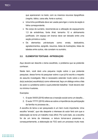 TCC I
que apareceram no texto; com os mesmos recursos tipográficos
(negrito, itálico, caixa alta, fonte e outros);
• Uma linha pontilhada deve ser usada para ligar o nome da seção à
folha correspondente;
• No corpo do sumário, recomenda-se a utilização de espaçamento
1,5 de entrelinhas, fonte Arial, tamanho 12 e alinhamento
justificado. Um espaço em branco deve ser deixado entre uma
seção primária e outra;
• Os elementos pré-textuais como: errata, dedicatória,
agradecimentos, epígrafe, resumos, listas de ilustrações, listas de
tabelas entre outros, não constam no sumário.
2.2. ELEMENTOS TEXTUAIS - INTRODUÇÃO
Aqui deverá ser descrito o tema escolhido, o problema que se pretende
conhecer.
Neste item, você dará uma pequena noção sobre o que pretende
pesquisar, dessa forma irá pesquisar sobre o que já foi escrito a respeito
do assunto investigado. Não é necessário estender muito sobre a obra
do(s) autor(es) escolhido(s) como referencial, faça um diálogo entre a fala
do autor e o problema sobre o qual pretende trabalhar. Você deverá citar
no mínimo 4 autores.
Exemplos:
1. O autor XXXX (2018) refere-se a inserção social como um desafio...
2. O autor YYYY (2019) refere-se sobre a importância da participação
da família no processo de...
A escolha do tema a ser pesquisado é um item muito importante. Uma
escolha “errada”, que não desperte o interesse do autor fará com que a
elaboração se torne um trabalho mais difícil. Por outro lado, se a escolha
for de um tema de interesse, a leitura tornar-se-á prazerosa e,
consequentemente, a elaboração do TCC será um processo muito mais
 