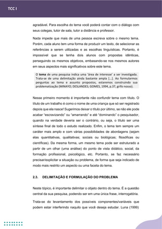 TCC I
agradável. Para escolha do tema você poderá contar com o diálogo com
seus colegas, tutor de sala, tutor a distância e professor.
Nada impede que mais de uma pessoa escreva sobre o mesmo tema.
Porém, cada aluno tem uma forma de produzir um texto, de selecionar as
referências a serem utilizadas e as escolhas linguísticas. Portanto, é
impossível que se tenha dois alunos com propostas idênticas,
perseguindo os mesmos objetivos, embasando-se nos mesmos autores
em seus aspectos mais significativos sobre este tema.
Nesse primeiro momento é importante não confundir tema com título. O
título de um trabalho é como o nome de uma criança que só ser registrado
depois que ela nasce! Sugerimos deixar o título por último, se não ele pode
acabar “escravizando” ou “amarrando” e até “dominando” o pesquisador,
quando na verdade deveria ser o contrário, ou seja, o título ser uma
síntese final de todo o estudo realizado. Enfim, o tema tem sempre um
caráter mais amplo e com várias possibilidades de abordagens (sejam
elas quantitativas, qualitativas; sociais ou biológicas; filosóficas ou
científicas). Da mesma forma, um mesmo tema pode ser estruturado a
partir de um olhar (uma análise) do ponto de vista didático, social, da
formação profissional, psicológico, etc. Portanto, se faz necessário
precisar/explicitar a situação ou problema, de forma que seja indicado de
modo mais restrito um aspecto ou uma faceta do tema.
2.3. DELIMITAÇÃO E FORMULAÇÃO DO PROBLEMA
Neste tópico, é importante delimitar o objeto dentro do tema. É a questão
central da sua pesquisa, podendo ser em uma única frase, interrogatória.
Trata-se do levantamento dos possíveis componentes/variáveis que
podem estar interferindo naquilo que você deseja estudar. Luna (1999)
O tema de uma pesquisa indica uma ‘área de interesse’ a ser investigada.
Trata-se de uma delimitação ainda bastante ampla [...]. Ao formularmos
perguntas ao tema e assunto propostos, estaremos construindo sua
problematização (MINAYO; DESLANDES; GOMES, 1994, p.37, grifo nosso).
 