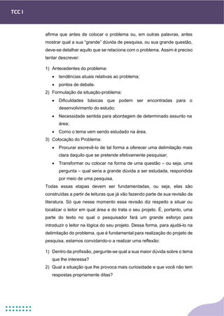 TCC I
afirma que antes de colocar o problema ou, em outras palavras, antes
mostrar qual a sua “grande” dúvida de pesquisa, ou sua grande questão,
deve-se detalhar aquilo que se relaciona com o problema. Assim é preciso
tentar descrever:
1) Antecedentes do problema:
• tendências atuais relativas ao problema;
• pontos de debate.
2) Formulação da situação-problema:
• Dificuldades básicas que podem ser encontradas para o
desenvolvimento do estudo;
• Necessidade sentida para abordagem de determinado assunto na
área;
• Como o tema vem sendo estudado na área.
3) Colocação do Problema:
• Procurar escrevê-lo de tal forma a oferecer uma delimitação mais
clara daquilo que se pretende efetivamente pesquisar;
• Transformar ou colocar na forma de uma questão – ou seja, uma
pergunta – qual seria a grande dúvida a ser estudada, respondida
por meio de uma pesquisa.
Todas essas etapas devem ser fundamentadas, ou seja, elas são
construídas a partir de leituras que já vão fazendo parte de sua revisão da
literatura. Só que nesse momento essa revisão diz respeito a situar ou
localizar o leitor em qual área e do trata o seu projeto. É, portanto, uma
parte do texto no qual o pesquisador fará um grande esforço para
introduzir o leitor na lógica do seu projeto. Dessa forma, para ajudá-lo na
delimitação do problema, que é fundamental para realização do projeto de
pesquisa, estamos convidando-o a realizar uma reflexão:
1) Dentro da profissão, pergunte-se qual a sua maior dúvida sobre o tema
que lhe interessa?
2) Qual a situação que lhe provoca mais curiosidade e que você não tem
respostas propriamente ditas?
 