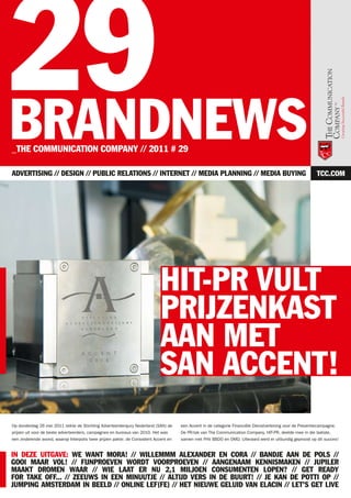 29
BRANDNEWS
_THE COMMUNICATION COMPANY // 2011 # 29

ADVERTISING // DESIGN // PUBLIC RELATIONS // INTERNET // MEDIA PLANNING // MEDIA BUYING                                                                     TCC.COM




                                                                             HIT-PR VULT
                                                                             PRIJZENKAST
                                                                             AAN MET
                                                                             SAN ACCENT!
Op donderdag 26 mei 2011 reikte de Stichting Adverteerdersjury Nederland (SAN) de     een Accent in de categorie Financiële Dienstverlening voor de Preventiecampagne.
prijzen uit voor de beste adverteerders, campagnes en bureaus van 2010. Het was       De PR-tak van The Communication Company, HIT-PR, deelde mee in die laatste,
een zinderende avond, waarop Interpolis twee prijzen pakte: de Consistent Accent en   samen met FHV BBDO en OMD. Uiteraard werd er uitbundig geproost op dit succes!


IN DEZE UITGAVE: WE WANT MORA! // WILLEMMM ALEXANDER EN CORA // BANDJE AAN DE POLS //
GOOI MAAR VOL! // FIJNPROEVEN WORDT VOORPROEVEN // AANGENAAM KENNISMAKEN // JUPILER
MAAKT DROMEN WAAR // WIE LAAT ER NU 2,1 MILJOEN CONSUMENTEN LOPEN? // GET READY
FOR TAKE OFF... // ZEEUWS IN EEN MINUUTJE // ALTIJD VERS IN DE BUURT! // JE KAN DE POTTI OP //
JUMPING AMSTERDAM IN BEELD // ONLINE LEF(FE) // HET NIEUWE GELUID VAN ELACIN // LET’S GET LIVE
 