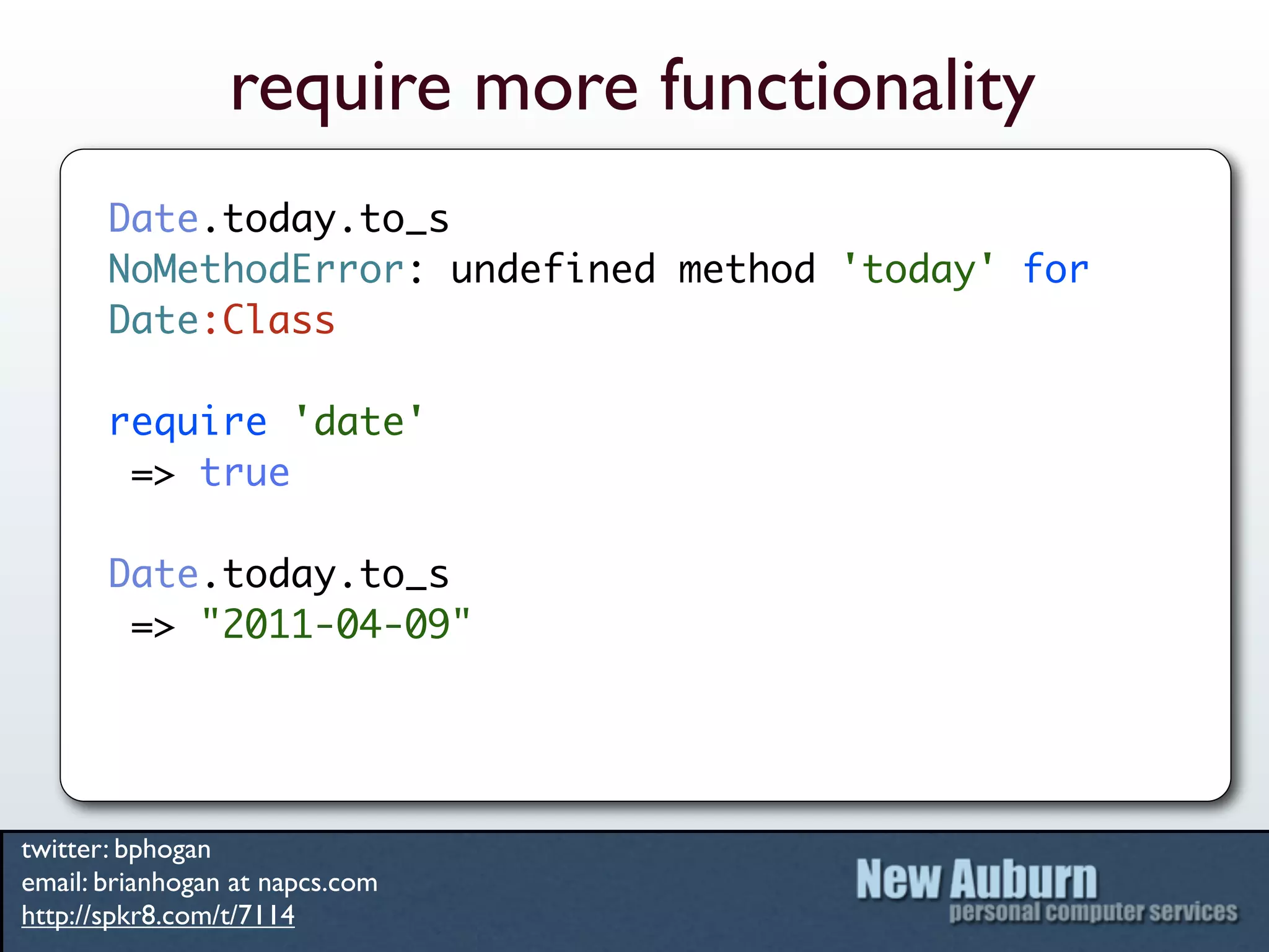 require more functionality
       Date.today.to_s
       NoMethodError: undefined method 'today' for
       Date:Class

       require 'date'
        => true

       Date.today.to_s
        => "2011-04-09"




twitter: bphogan
email: brianhogan at napcs.com
http://spkr8.com/t/7114
 