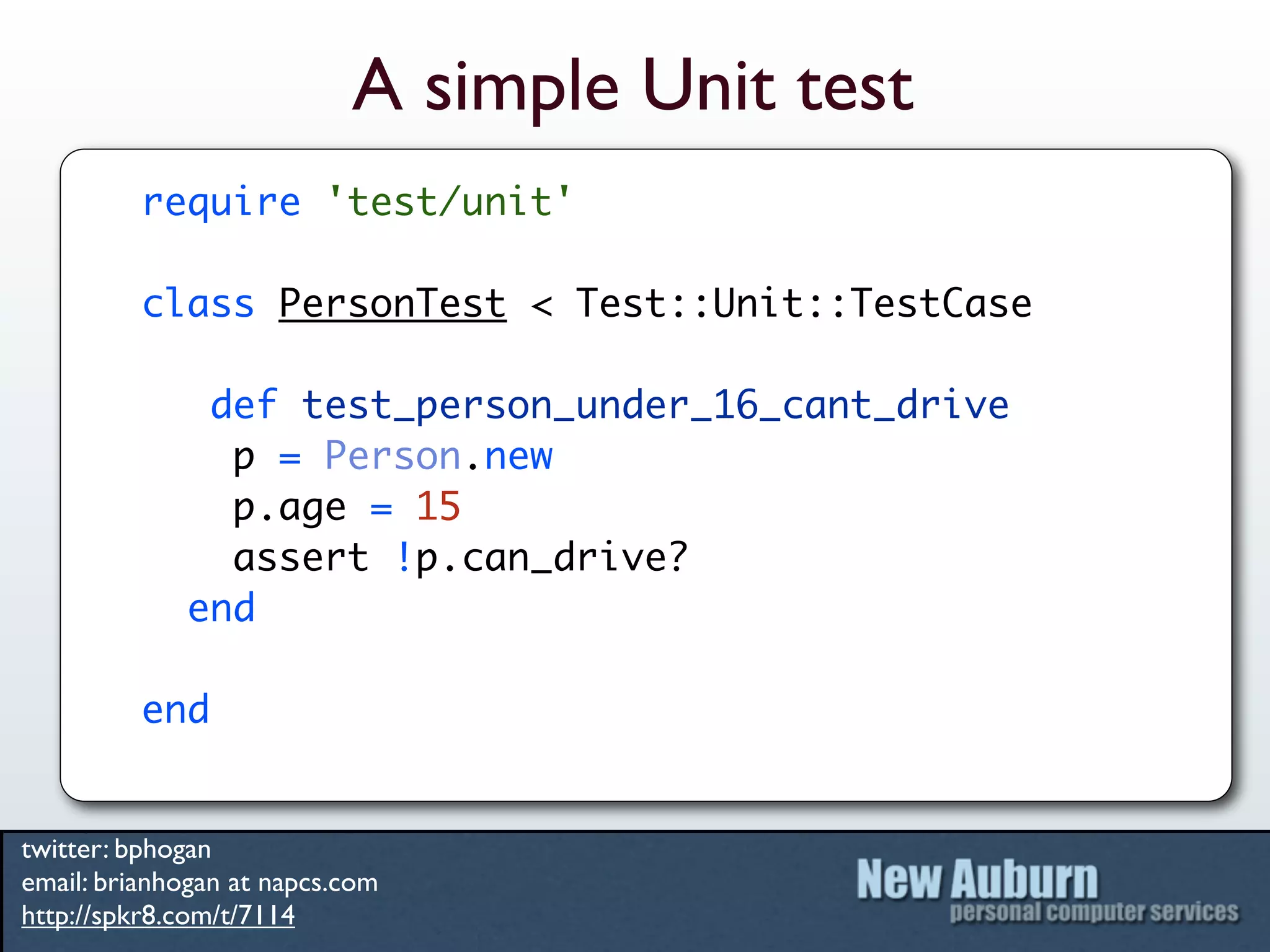 A simple Unit test
          require 'test/unit'

          class PersonTest < Test::Unit::TestCase

              def test_person_under_16_cant_drive
               p = Person.new
               p.age = 15
               assert !p.can_drive?
             end

          end


twitter: bphogan
email: brianhogan at napcs.com
http://spkr8.com/t/7114
 