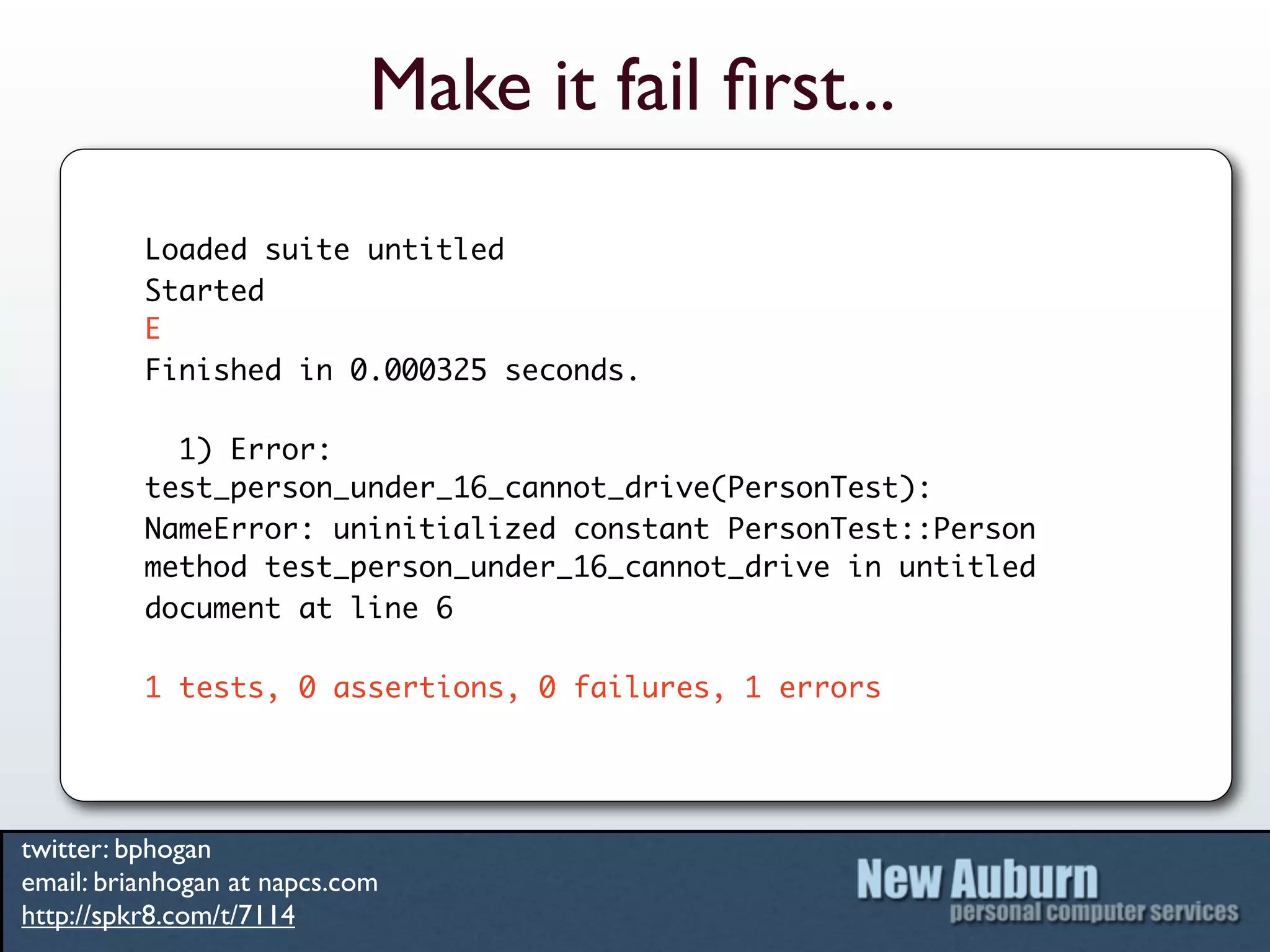Make it fail ﬁrst...
          Loaded suite untitled
          Started
          E
          Finished in 0.000325 seconds.

            1) Error:
          test_person_under_16_cannot_drive(PersonTest):
          NameError: uninitialized constant PersonTest::Person
          method test_person_under_16_cannot_drive in untitled
          document at line 6

          1 tests, 0 assertions, 0 failures, 1 errors




twitter: bphogan
email: brianhogan at napcs.com
http://spkr8.com/t/7114
 