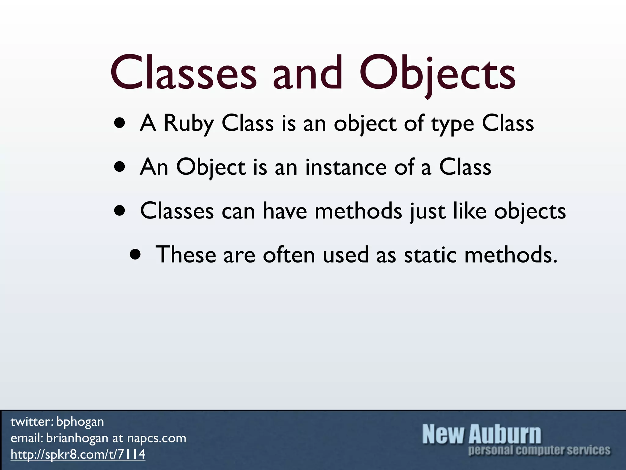 Classes and Objects
                 • A Ruby Class is an object of type Class
                 • An Object is an instance of a Class
                 • Classes can have methods just like objects
                  • These are often used as static methods.


twitter: bphogan
email: brianhogan at napcs.com
http://spkr8.com/t/7114
 