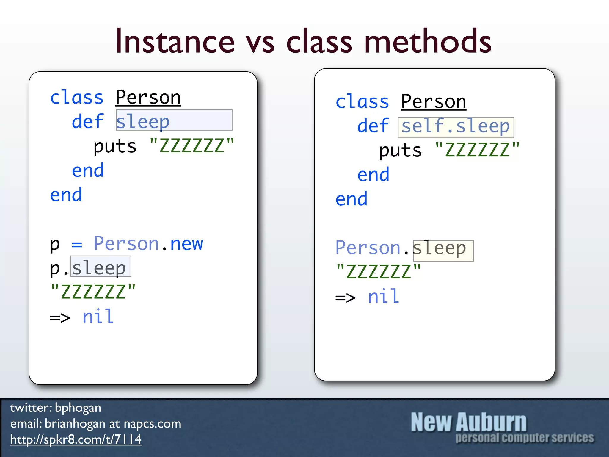Instance vs class methods
      class Person               class Person
        def sleep                  def self.sleep
          puts "ZZZZZZ"              puts "ZZZZZZ"
        end                        end
      end                        end

      p = Person.new             Person.sleep
      p.sleep                    "ZZZZZZ"
      "ZZZZZZ"                   => nil
      => nil



twitter: bphogan
email: brianhogan at napcs.com
http://spkr8.com/t/7114
 