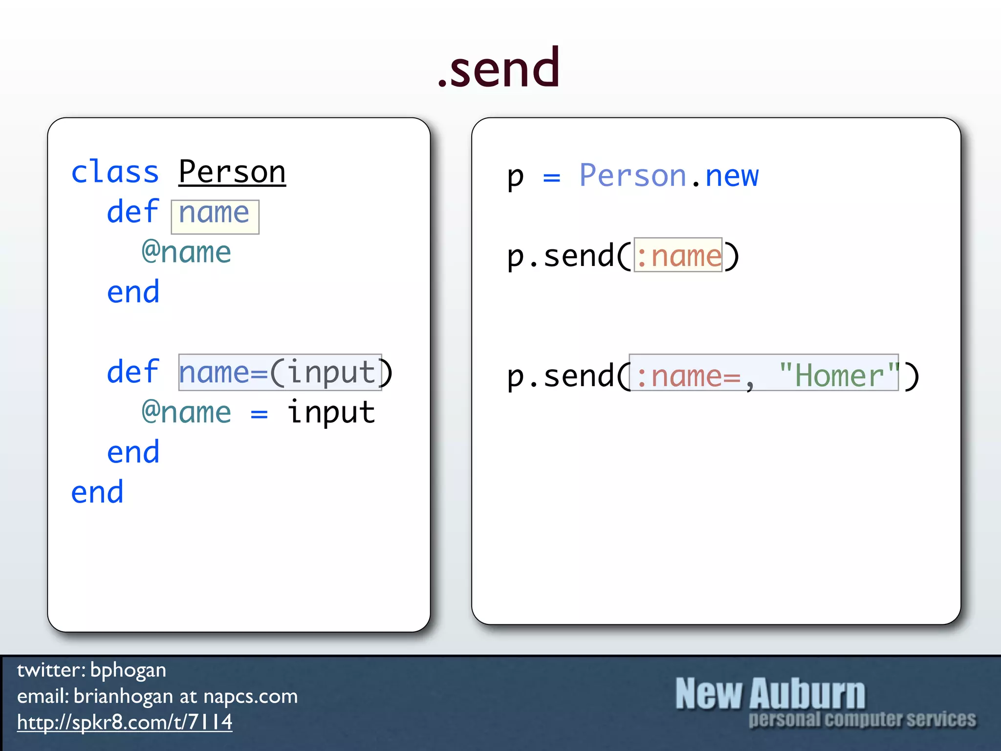 .send
     class Person                  p = Person.new
       def name
         @name                     p.send(:name)
       end

       def name=(input)            p.send(:name=, "Homer")
         @name = input
       end
     end




twitter: bphogan
email: brianhogan at napcs.com
http://spkr8.com/t/7114
 