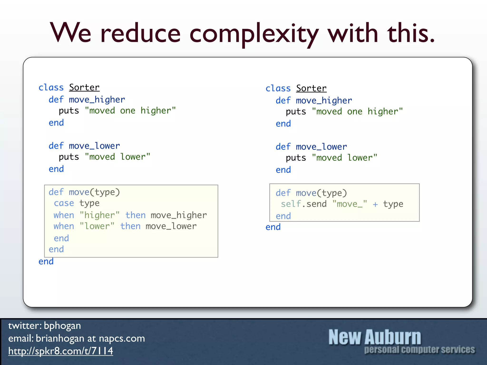 We reduce complexity with this.
      class Sorter                         class Sorter
        def move_higher                      def move_higher
          puts "moved one higher"              puts "moved one higher"
        end                                  end

        def move_lower                       def move_lower
          puts "moved lower"                   puts "moved lower"
        end                                  end

        def move(type)                       def move(type)
          case type                            self.send "move_" + type
          when "higher" then move_higher     end
          when "lower" then move_lower     end
          end
        end
      end




twitter: bphogan
email: brianhogan at napcs.com
http://spkr8.com/t/7114
 
