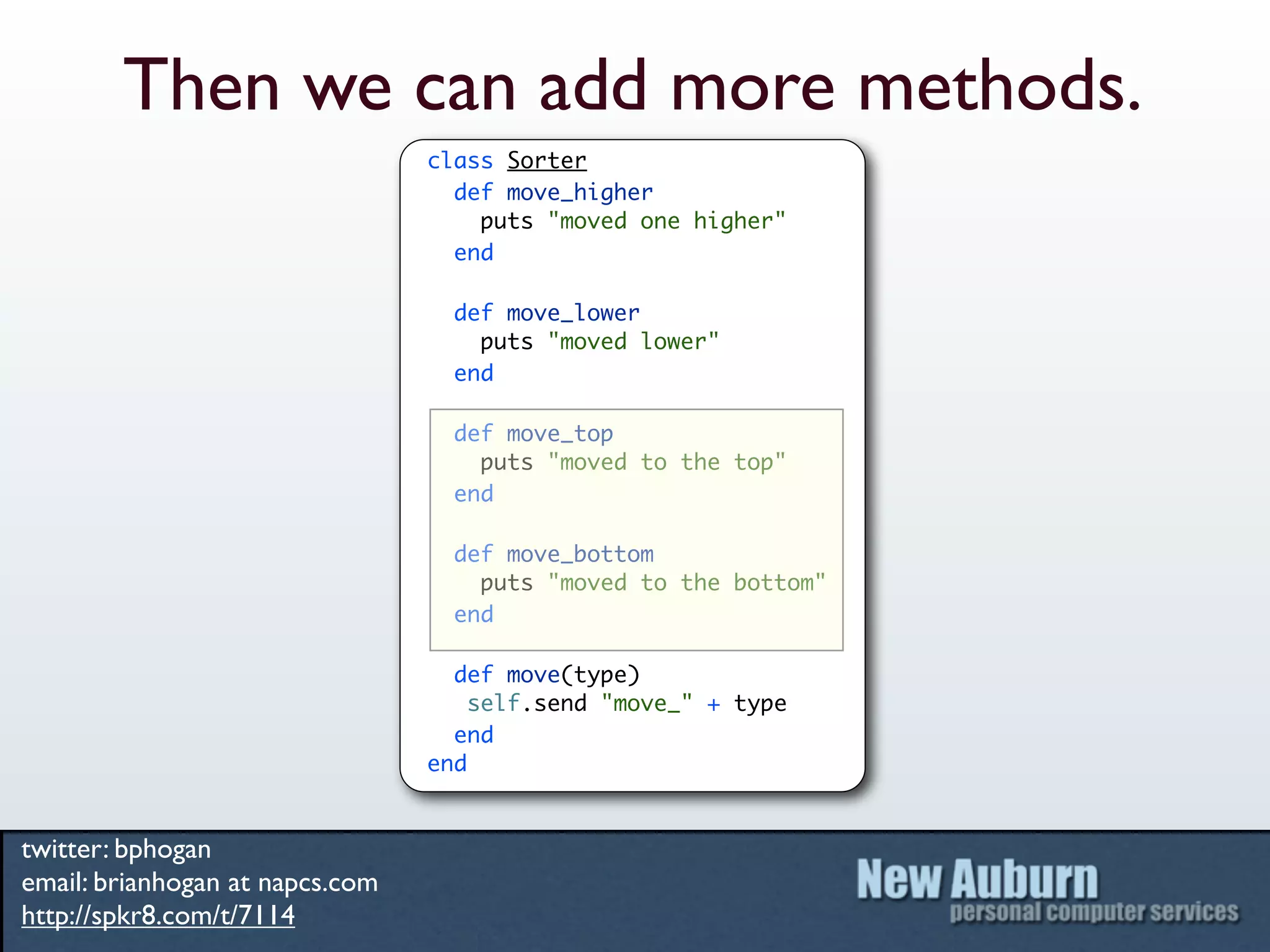 Then we can add more methods.
                                 class Sorter
                                   def move_higher
                                     puts "moved one higher"
                                   end

                                   def move_lower
                                     puts "moved lower"
                                   end

                                   def move_top
                                     puts "moved to the top"
                                   end

                                   def move_bottom
                                     puts "moved to the bottom"
                                   end

                                   def move(type)
                                     self.send "move_" + type
                                   end
                                 end


twitter: bphogan
email: brianhogan at napcs.com
http://spkr8.com/t/7114
 