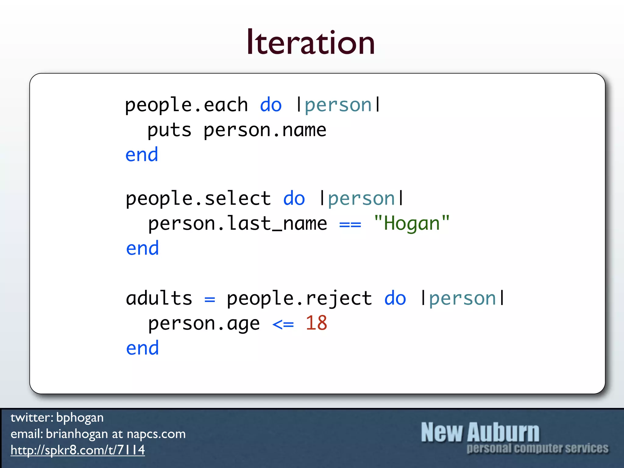 Iteration
                   people.each do |person|
                     puts person.name
                   end

                   people.select do |person|
                     person.last_name == "Hogan"
                   end

                   adults = people.reject do |person|
                     person.age <= 18
                   end


twitter: bphogan
email: brianhogan at napcs.com
http://spkr8.com/t/7114
 