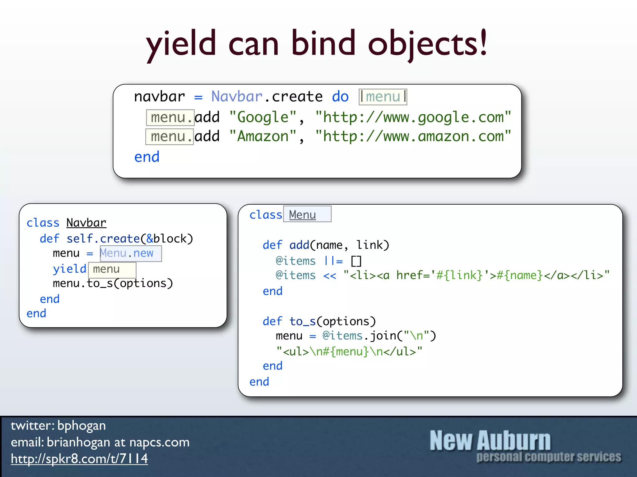 yield can bind objects!
                    navbar = Navbar.create do |menu|
                      menu.add "Google", "http://www.google.com"
                      menu.add "Amazon", "http://www.amazon.com"
                    end


                                 class Menu
  class Navbar
    def self.create(&block)
                                   def add(name, link)
      menu = Menu.new
                                     @items ||= []
      yield menu
                                     @items << "<li><a href='#{link}'>#{name}</a></li>"
      menu.to_s(options)
                                   end
    end
  end
                                   def to_s(options)
                                     menu = @items.join("n")
                                     "<ul>n#{menu}n</ul>"
                                   end
                                 end


twitter: bphogan
email: brianhogan at napcs.com
http://spkr8.com/t/7114
 