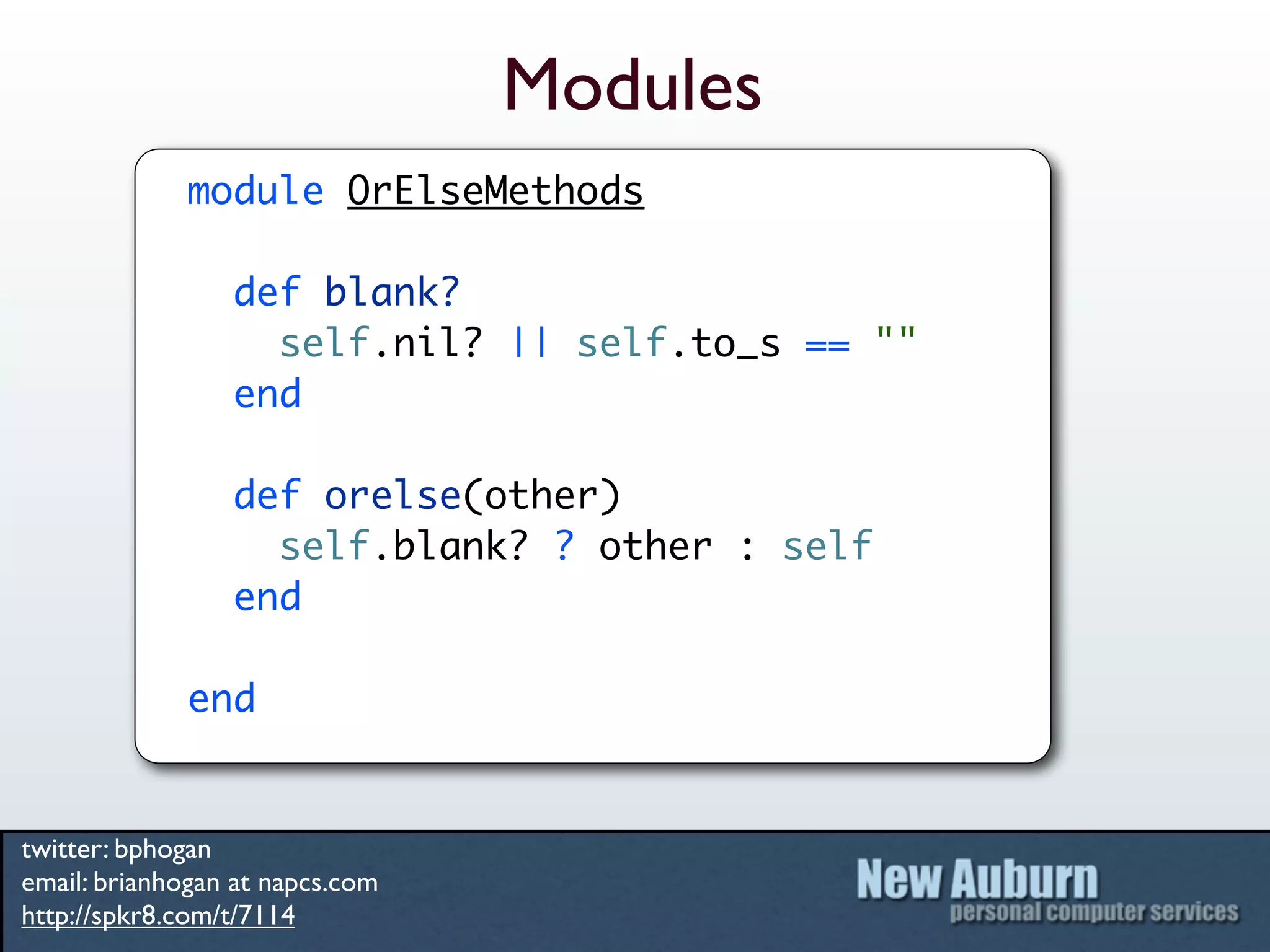 Modules
             module OrElseMethods

                 def blank?
                   self.nil? || self.to_s == ""
                 end

                 def orelse(other)
                   self.blank? ? other : self
                 end

             end


twitter: bphogan
email: brianhogan at napcs.com
http://spkr8.com/t/7114
 