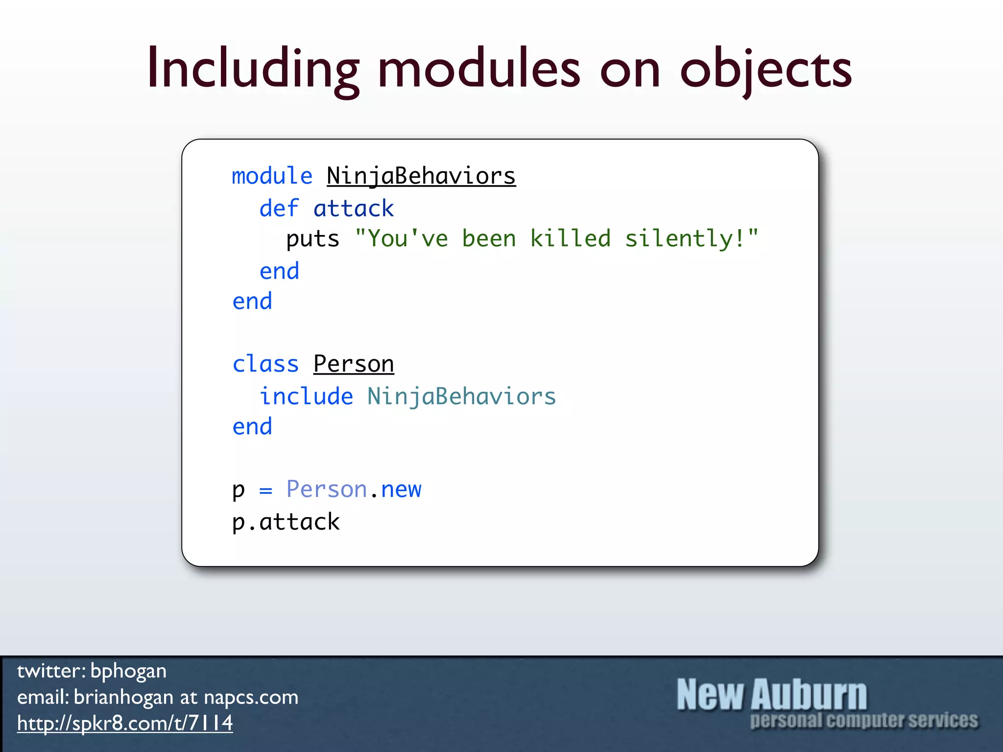 Including modules on objects
                      module NinjaBehaviors
                        def attack
                          puts "You've been killed silently!"
                        end
                      end

                      class Person
                        include NinjaBehaviors
                      end

                      p = Person.new
                      p.attack




twitter: bphogan
email: brianhogan at napcs.com
http://spkr8.com/t/7114
 