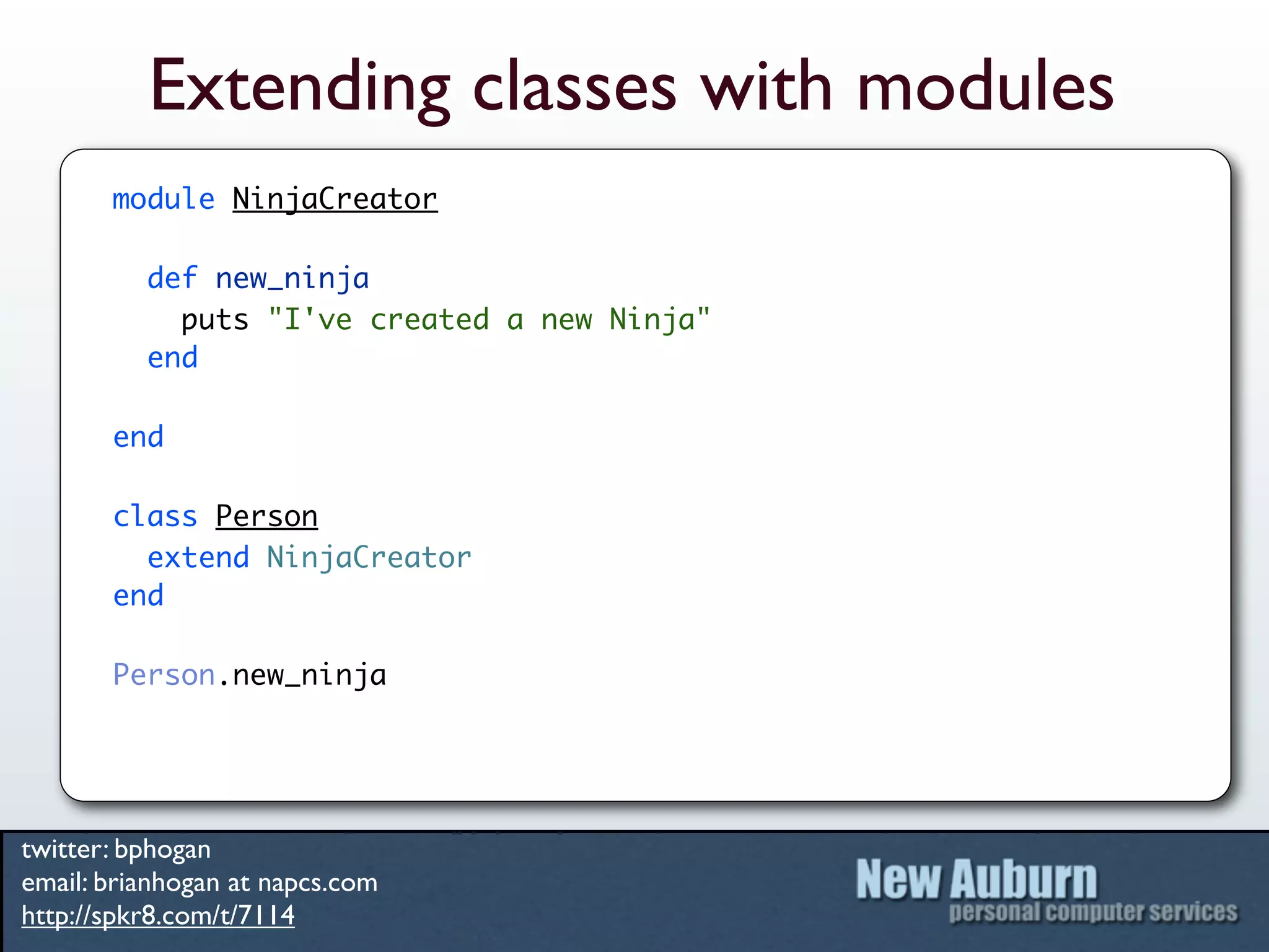 Extending classes with modules
       module NinjaCreator

          def new_ninja
            puts "I've created a new Ninja"
          end

       end

       class Person
         extend NinjaCreator
       end

       Person.new_ninja




twitter: bphogan
email: brianhogan at napcs.com
http://spkr8.com/t/7114
 