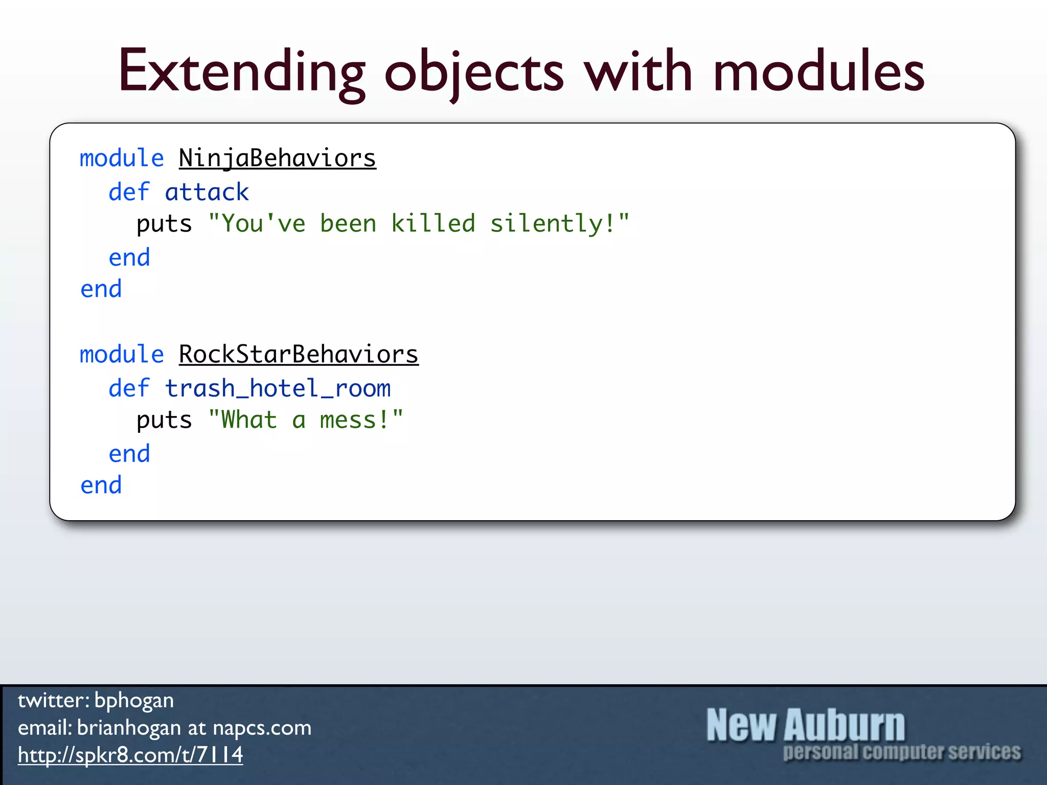 Extending objects with modules
      module NinjaBehaviors
        def attack
          puts "You've been killed silently!"
        end
      end

      module RockStarBehaviors
        def trash_hotel_room
          puts "What a mess!"
        end
      end




twitter: bphogan
email: brianhogan at napcs.com
http://spkr8.com/t/7114
 