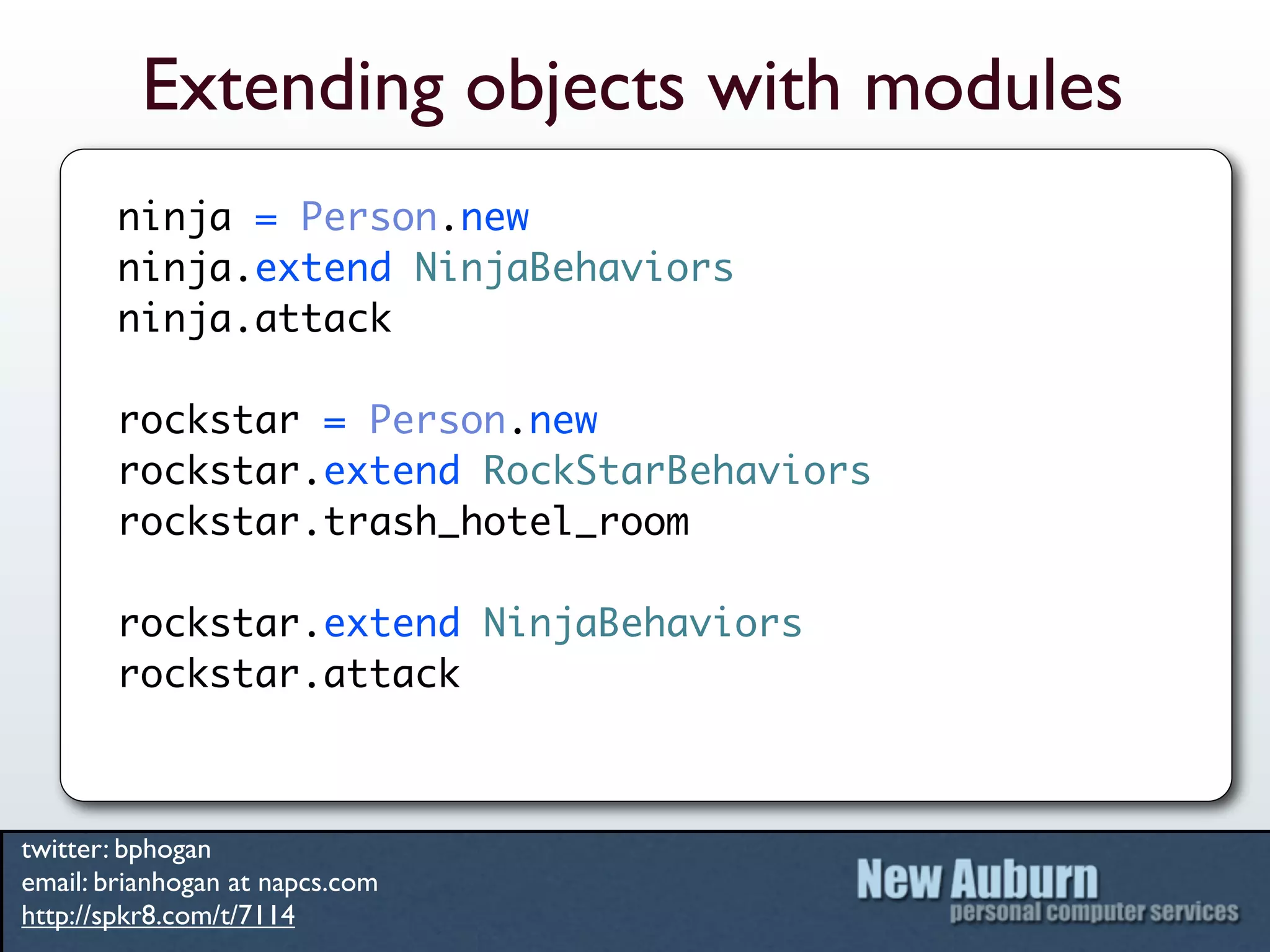 Extending objects with modules
        ninja = Person.new
        ninja.extend NinjaBehaviors
        ninja.attack

        rockstar = Person.new
        rockstar.extend RockStarBehaviors
        rockstar.trash_hotel_room

        rockstar.extend NinjaBehaviors
        rockstar.attack



twitter: bphogan
email: brianhogan at napcs.com
http://spkr8.com/t/7114
 