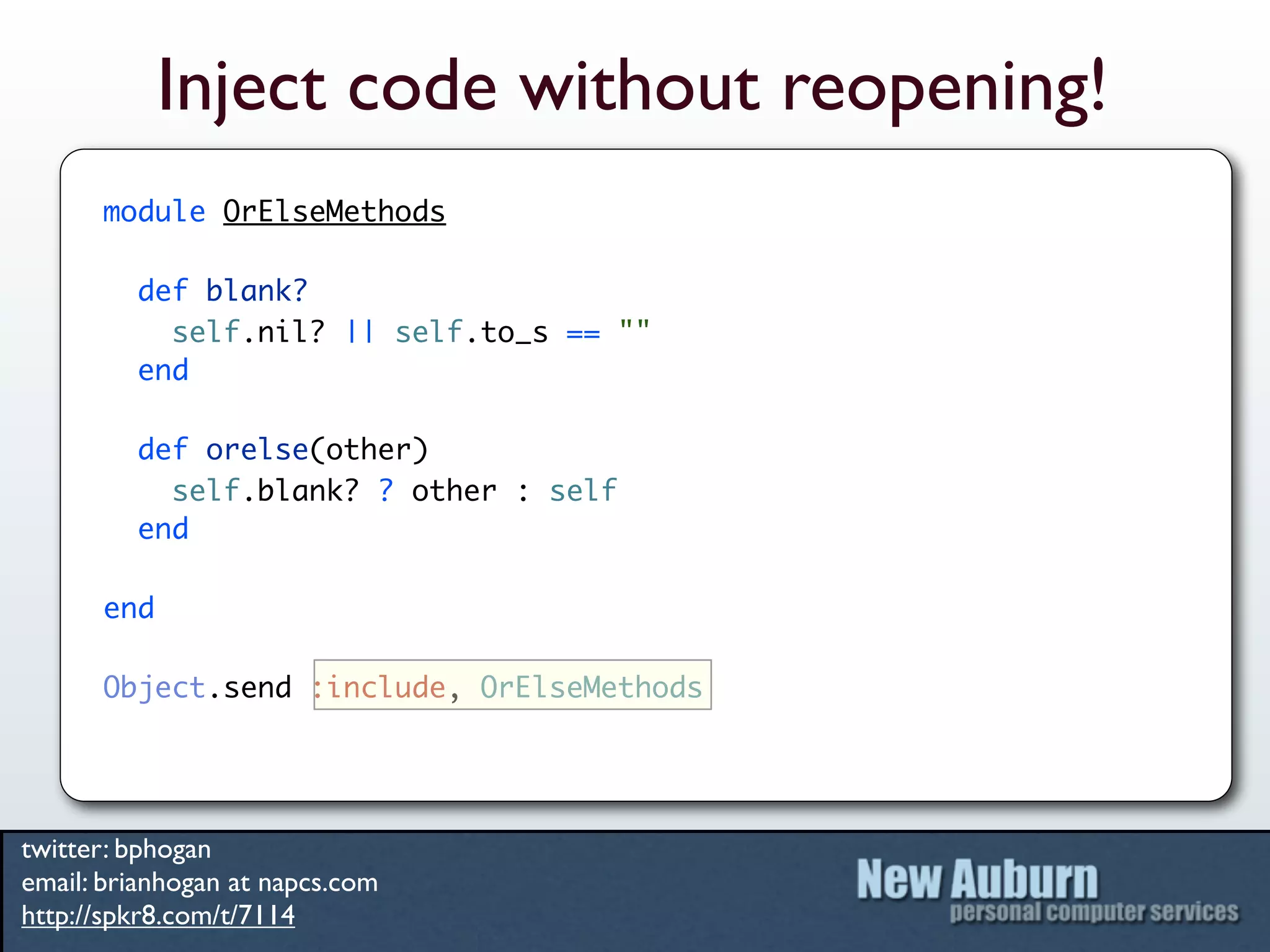 Inject code without reopening!
      module OrElseMethods

         def blank?
           self.nil? || self.to_s == ""
         end

         def orelse(other)
           self.blank? ? other : self
         end

      end

      Object.send :include, OrElseMethods




twitter: bphogan
email: brianhogan at napcs.com
http://spkr8.com/t/7114
 