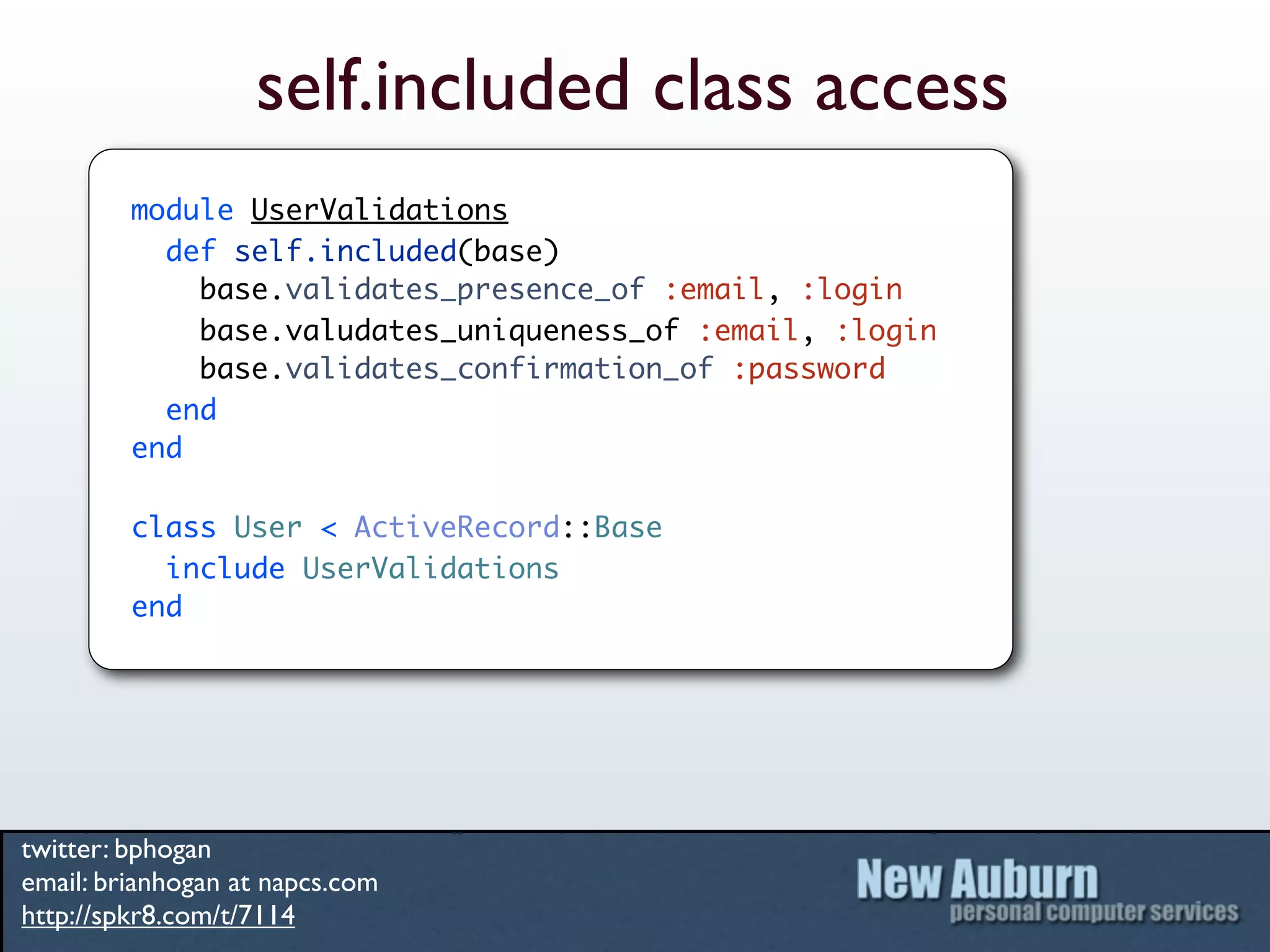 self.included class access
         module UserValidations
           def self.included(base)
             base.validates_presence_of :email, :login
             base.valudates_uniqueness_of :email, :login
             base.validates_confirmation_of :password
           end
         end

         class User < ActiveRecord::Base
           include UserValidations
         end




twitter: bphogan
email: brianhogan at napcs.com
http://spkr8.com/t/7114
 
