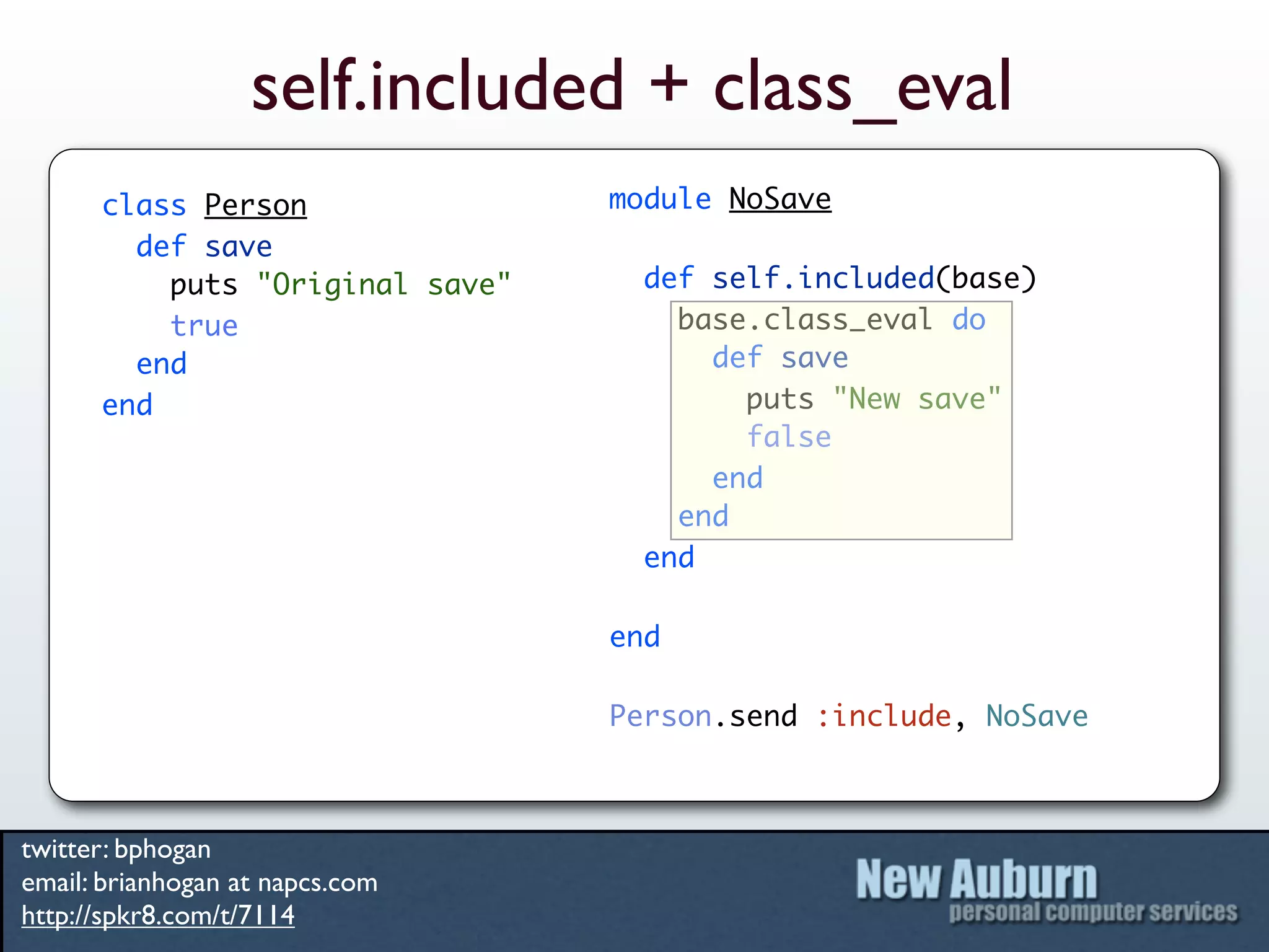 self.included + class_eval
      class Person               module NoSave
        def save
          puts "Original save"     def self.included(base)
          true                       base.class_eval do
        end                            def save
      end                                puts "New save"
                                         false
                                       end
                                     end
                                   end

                                 end

                                 Person.send :include, NoSave



twitter: bphogan
email: brianhogan at napcs.com
http://spkr8.com/t/7114
 