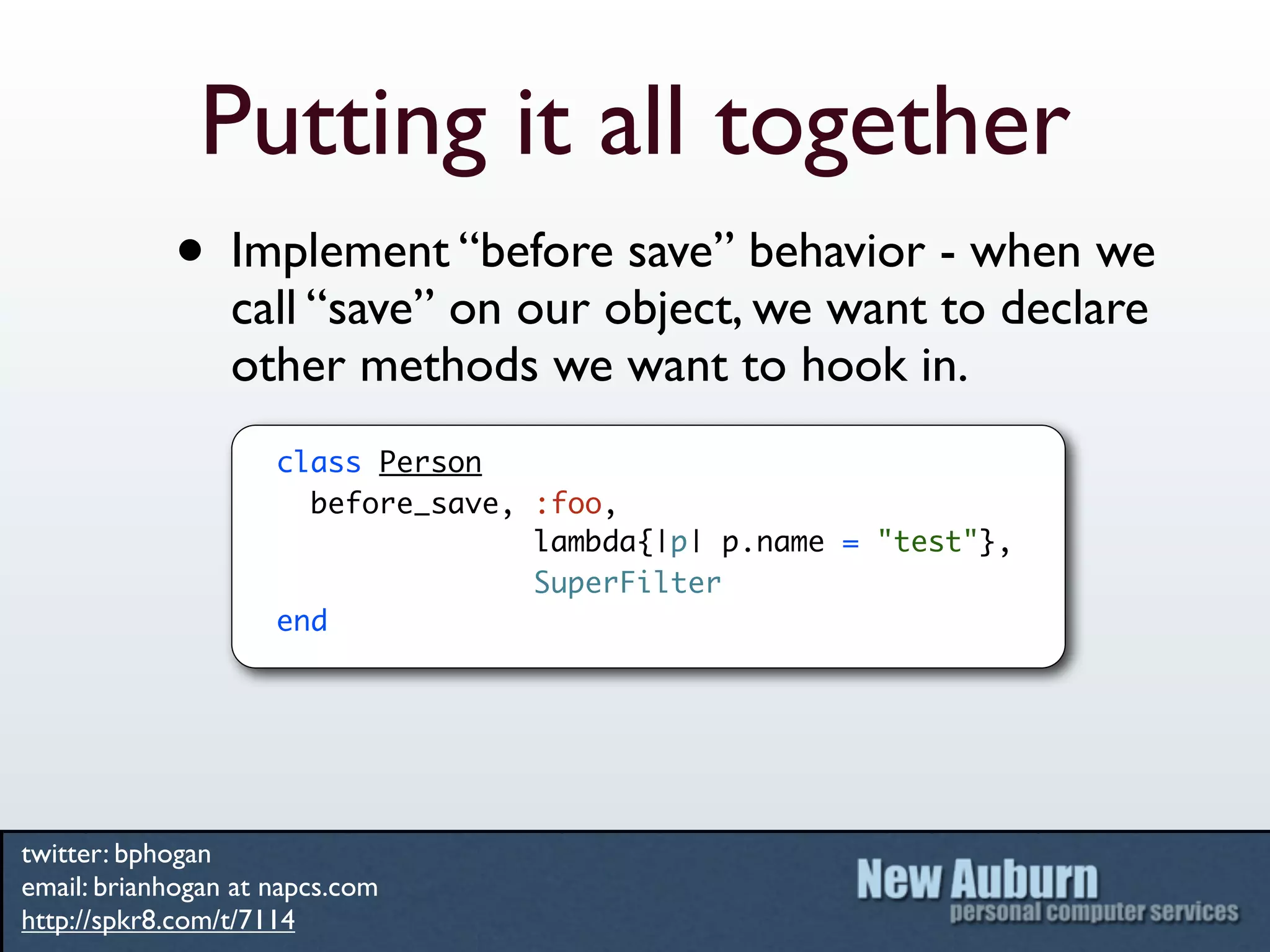 Putting it all together
            • Implement “before save” behavior - when we
                 call “save” on our object, we want to declare
                 other methods we want to hook in.
                     class Person
                       before_save, :foo,
                                    lambda{|p| p.name = "test"},
                                    SuperFilter
                     end




twitter: bphogan
email: brianhogan at napcs.com
http://spkr8.com/t/7114
 