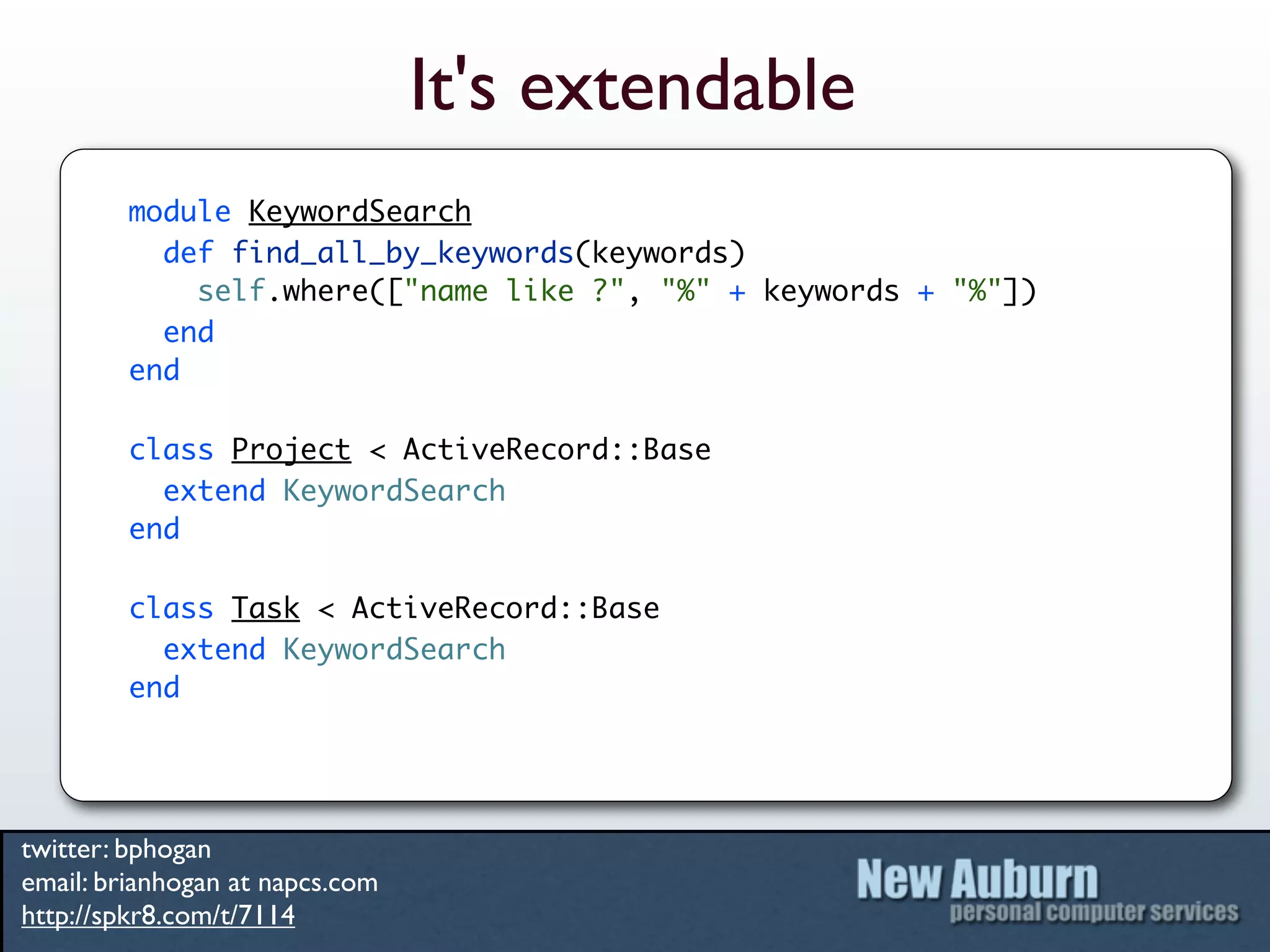 It's extendable
         module KeywordSearch
           def find_all_by_keywords(keywords)
             self.where(["name like ?", "%" + keywords + "%"])
           end
         end

         class Project < ActiveRecord::Base
           extend KeywordSearch
         end

         class Task < ActiveRecord::Base
           extend KeywordSearch
         end




twitter: bphogan
email: brianhogan at napcs.com
http://spkr8.com/t/7114
 