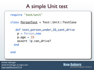A simple Unit test
          require 'test/unit'

          class PersonTest < Test::Unit::TestCase

              def test_person_under_16_cant_drive
               p = Person.new
               p.age = 15
               assert !p.can_drive?
             end

          end


twitter: bphogan
email: brianhogan at napcs.com
http://spkr8.com/t/7114
 