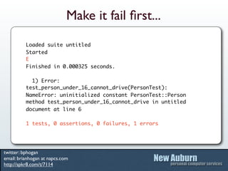 Make it fail ﬁrst...
          Loaded suite untitled
          Started
          E
          Finished in 0.000325 seconds.

            1) Error:
          test_person_under_16_cannot_drive(PersonTest):
          NameError: uninitialized constant PersonTest::Person
          method test_person_under_16_cannot_drive in untitled
          document at line 6

          1 tests, 0 assertions, 0 failures, 1 errors




twitter: bphogan
email: brianhogan at napcs.com
http://spkr8.com/t/7114
 