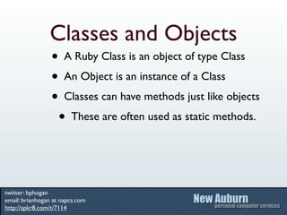 Classes and Objects
                 • A Ruby Class is an object of type Class
                 • An Object is an instance of a Class
                 • Classes can have methods just like objects
                  • These are often used as static methods.


twitter: bphogan
email: brianhogan at napcs.com
http://spkr8.com/t/7114
 