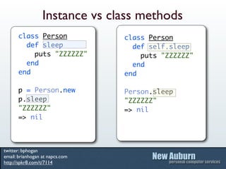 Instance vs class methods
      class Person               class Person
        def sleep                  def self.sleep
          puts "ZZZZZZ"              puts "ZZZZZZ"
        end                        end
      end                        end

      p = Person.new             Person.sleep
      p.sleep                    "ZZZZZZ"
      "ZZZZZZ"                   => nil
      => nil



twitter: bphogan
email: brianhogan at napcs.com
http://spkr8.com/t/7114
 