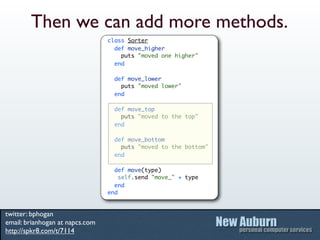 Then we can add more methods.
                                 class Sorter
                                   def move_higher
                                     puts "moved one higher"
                                   end

                                   def move_lower
                                     puts "moved lower"
                                   end

                                   def move_top
                                     puts "moved to the top"
                                   end

                                   def move_bottom
                                     puts "moved to the bottom"
                                   end

                                   def move(type)
                                     self.send "move_" + type
                                   end
                                 end


twitter: bphogan
email: brianhogan at napcs.com
http://spkr8.com/t/7114
 