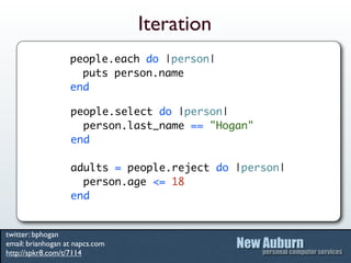 Iteration
                   people.each do |person|
                     puts person.name
                   end

                   people.select do |person|
                     person.last_name == "Hogan"
                   end

                   adults = people.reject do |person|
                     person.age <= 18
                   end


twitter: bphogan
email: brianhogan at napcs.com
http://spkr8.com/t/7114
 