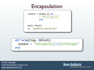 Encapsulation
                             result = wrap(:p) do
                                        "Hello world"
                                      end

                             puts result
                             => "<p>Hello world</p>”




               def wrap(tag, &block)
                 output = "<#{tag}>#{yield}</#{tag}>"
               end




twitter: bphogan
email: brianhogan at napcs.com
http://spkr8.com/t/7114
 