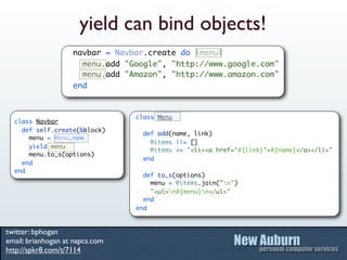 yield can bind objects!
                    navbar = Navbar.create do |menu|
                      menu.add "Google", "http://www.google.com"
                      menu.add "Amazon", "http://www.amazon.com"
                    end


                                 class Menu
  class Navbar
    def self.create(&block)
                                   def add(name, link)
      menu = Menu.new
                                     @items ||= []
      yield menu
                                     @items << "<li><a href='#{link}'>#{name}</a></li>"
      menu.to_s(options)
                                   end
    end
  end
                                   def to_s(options)
                                     menu = @items.join("n")
                                     "<ul>n#{menu}n</ul>"
                                   end
                                 end


twitter: bphogan
email: brianhogan at napcs.com
http://spkr8.com/t/7114
 