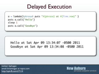 Delayed Execution
      a = lambda{|phrase| puts "#{phrase} at #{Time.now}" }
      puts a.call("Hello")
      sleep 1
      puts a.call("Goodbye")




         Hello at Sat Apr 09 13:34:07 -0500 2011
         Goodbye at Sat Apr 09 13:34:08 -0500 2011




twitter: bphogan
email: brianhogan at napcs.com
http://spkr8.com/t/7114
 