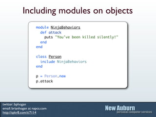 Including modules on objects
                      module NinjaBehaviors
                        def attack
                          puts "You've been killed silently!"
                        end
                      end

                      class Person
                        include NinjaBehaviors
                      end

                      p = Person.new
                      p.attack




twitter: bphogan
email: brianhogan at napcs.com
http://spkr8.com/t/7114
 