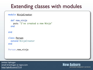 Extending classes with modules
       module NinjaCreator

          def new_ninja
            puts "I've created a new Ninja"
          end

       end

       class Person
         extend NinjaCreator
       end

       Person.new_ninja




twitter: bphogan
email: brianhogan at napcs.com
http://spkr8.com/t/7114
 