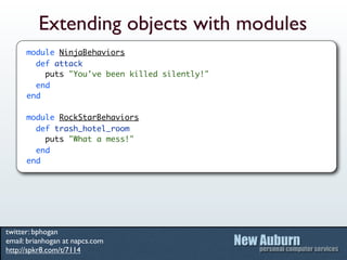 Extending objects with modules
      module NinjaBehaviors
        def attack
          puts "You've been killed silently!"
        end
      end

      module RockStarBehaviors
        def trash_hotel_room
          puts "What a mess!"
        end
      end




twitter: bphogan
email: brianhogan at napcs.com
http://spkr8.com/t/7114
 