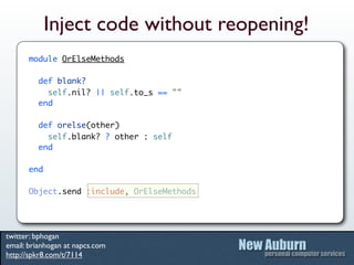 Inject code without reopening!
      module OrElseMethods

         def blank?
           self.nil? || self.to_s == ""
         end

         def orelse(other)
           self.blank? ? other : self
         end

      end

      Object.send :include, OrElseMethods




twitter: bphogan
email: brianhogan at napcs.com
http://spkr8.com/t/7114
 
