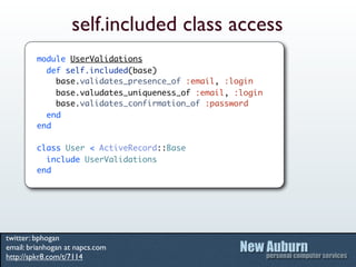 self.included class access
         module UserValidations
           def self.included(base)
             base.validates_presence_of :email, :login
             base.valudates_uniqueness_of :email, :login
             base.validates_confirmation_of :password
           end
         end

         class User < ActiveRecord::Base
           include UserValidations
         end




twitter: bphogan
email: brianhogan at napcs.com
http://spkr8.com/t/7114
 